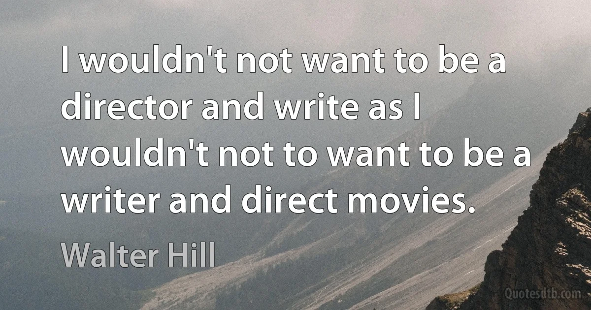 I wouldn't not want to be a director and write as I wouldn't not to want to be a writer and direct movies. (Walter Hill)