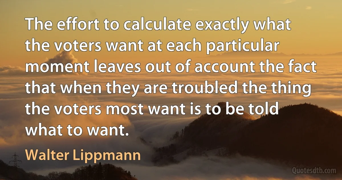 The effort to calculate exactly what the voters want at each particular moment leaves out of account the fact that when they are troubled the thing the voters most want is to be told what to want. (Walter Lippmann)