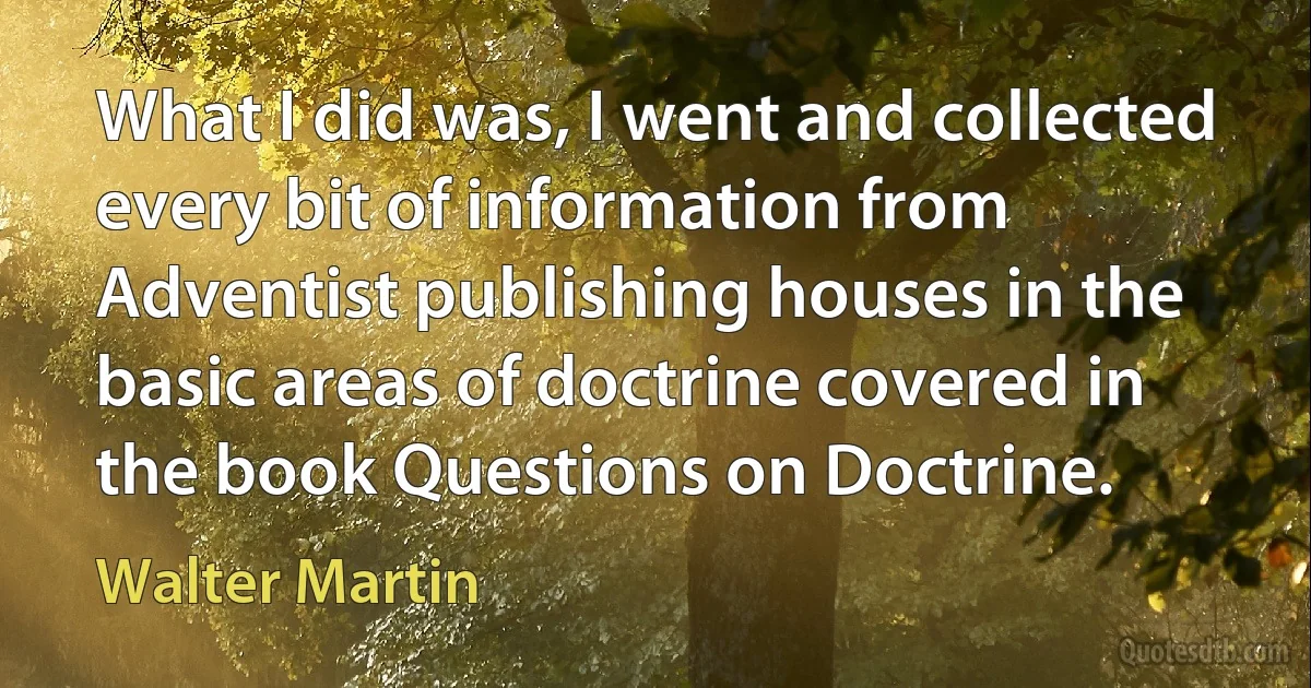 What I did was, I went and collected every bit of information from Adventist publishing houses in the basic areas of doctrine covered in the book Questions on Doctrine. (Walter Martin)