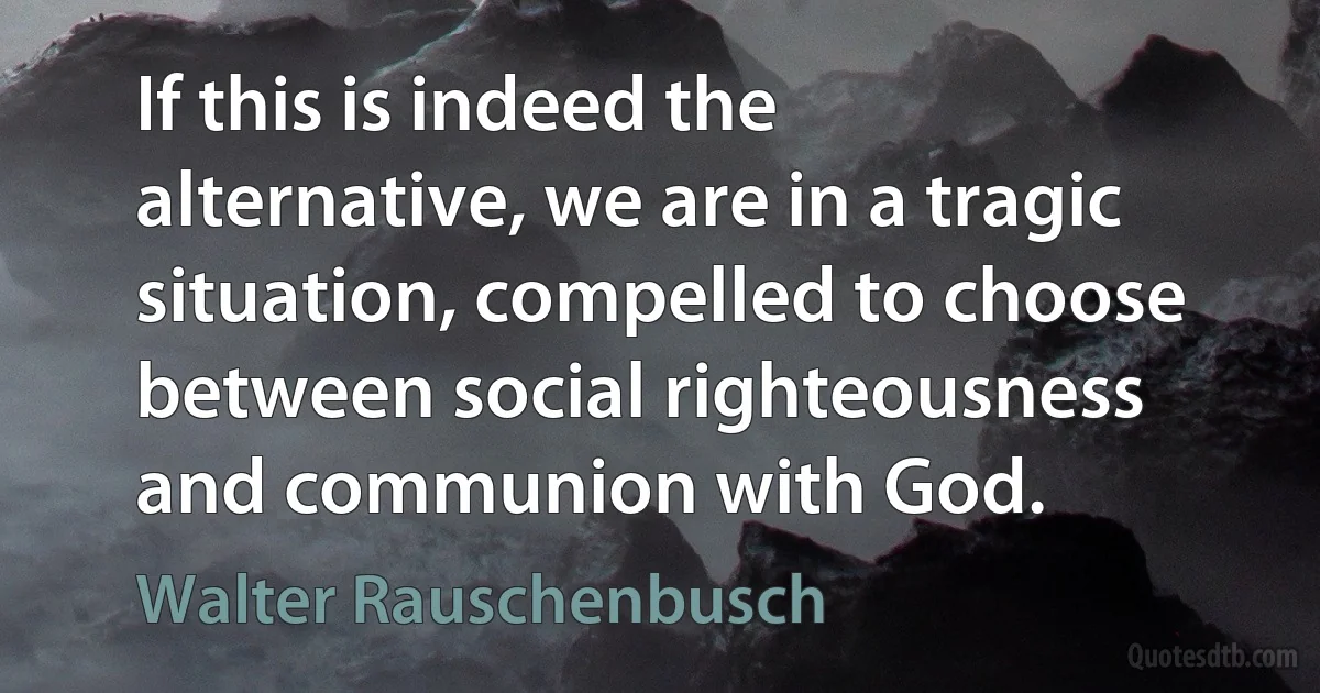 If this is indeed the alternative, we are in a tragic situation, compelled to choose between social righteousness and communion with God. (Walter Rauschenbusch)