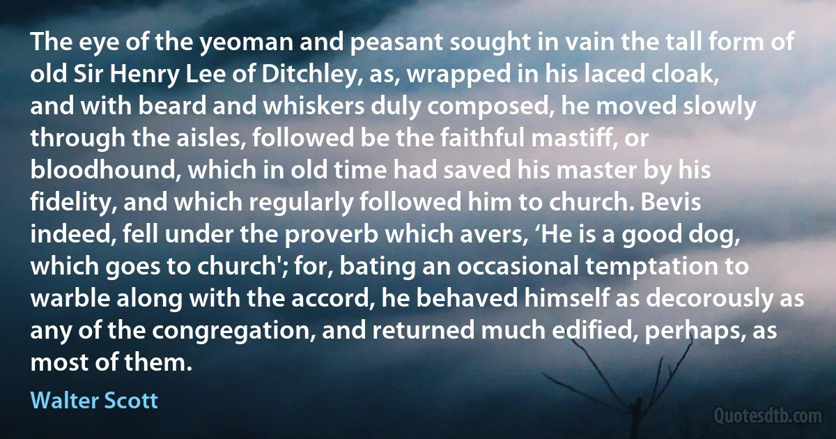 The eye of the yeoman and peasant sought in vain the tall form of old Sir Henry Lee of Ditchley, as, wrapped in his laced cloak, and with beard and whiskers duly composed, he moved slowly through the aisles, followed be the faithful mastiff, or bloodhound, which in old time had saved his master by his fidelity, and which regularly followed him to church. Bevis indeed, fell under the proverb which avers, ‘He is a good dog, which goes to church'; for, bating an occasional temptation to warble along with the accord, he behaved himself as decorously as any of the congregation, and returned much edified, perhaps, as most of them. (Walter Scott)