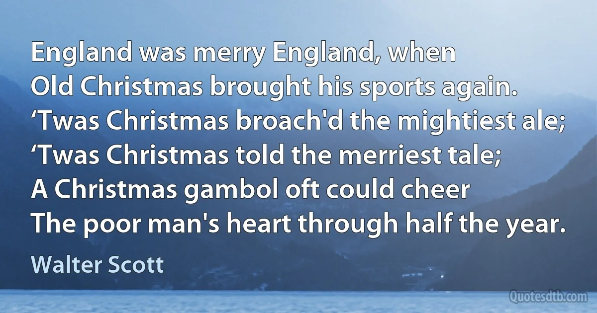 England was merry England, when
Old Christmas brought his sports again.
‘Twas Christmas broach'd the mightiest ale;
‘Twas Christmas told the merriest tale;
A Christmas gambol oft could cheer
The poor man's heart through half the year. (Walter Scott)