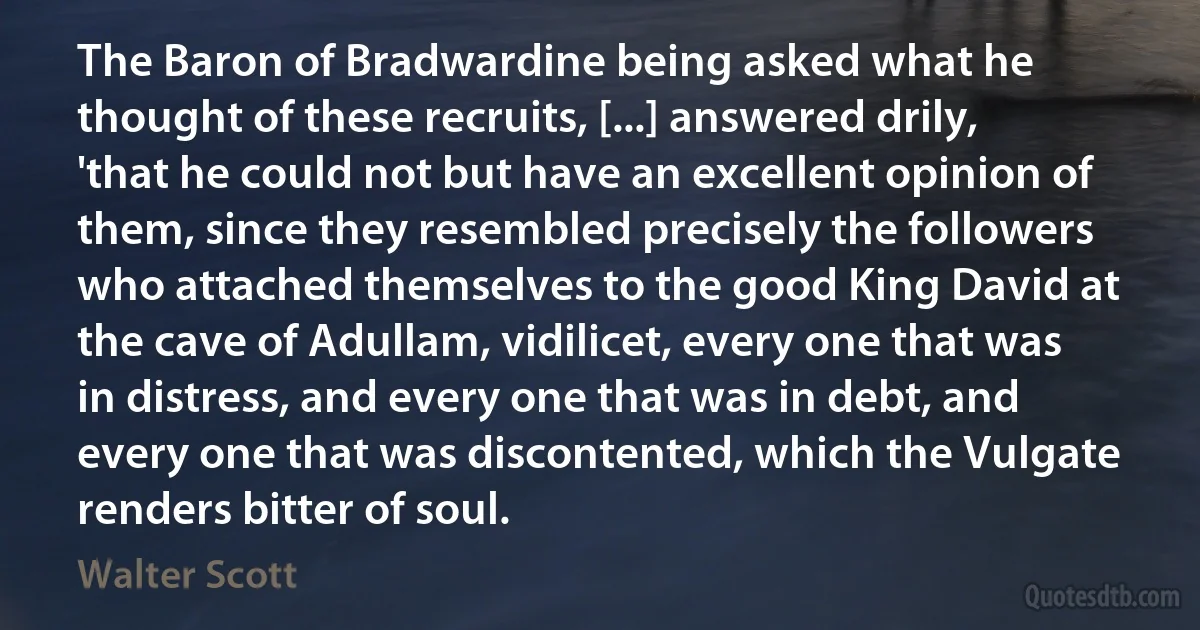 The Baron of Bradwardine being asked what he thought of these recruits, [...] answered drily, 'that he could not but have an excellent opinion of them, since they resembled precisely the followers who attached themselves to the good King David at the cave of Adullam, vidilicet, every one that was in distress, and every one that was in debt, and every one that was discontented, which the Vulgate renders bitter of soul. (Walter Scott)