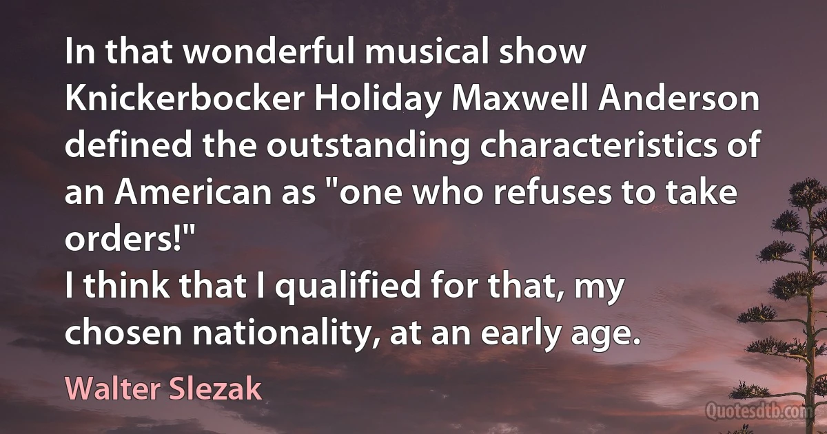 In that wonderful musical show Knickerbocker Holiday Maxwell Anderson defined the outstanding characteristics of an American as "one who refuses to take orders!"
I think that I qualified for that, my chosen nationality, at an early age. (Walter Slezak)