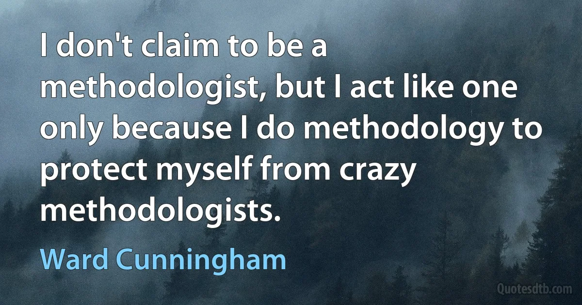 I don't claim to be a methodologist, but I act like one only because I do methodology to protect myself from crazy methodologists. (Ward Cunningham)