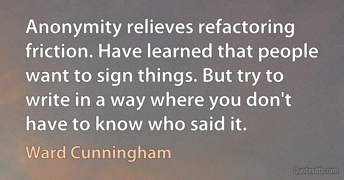 Anonymity relieves refactoring friction. Have learned that people want to sign things. But try to write in a way where you don't have to know who said it. (Ward Cunningham)