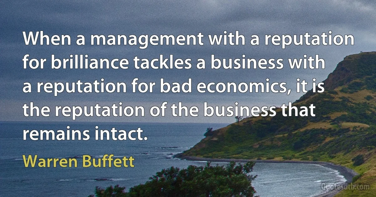 When a management with a reputation for brilliance tackles a business with a reputation for bad economics, it is the reputation of the business that remains intact. (Warren Buffett)