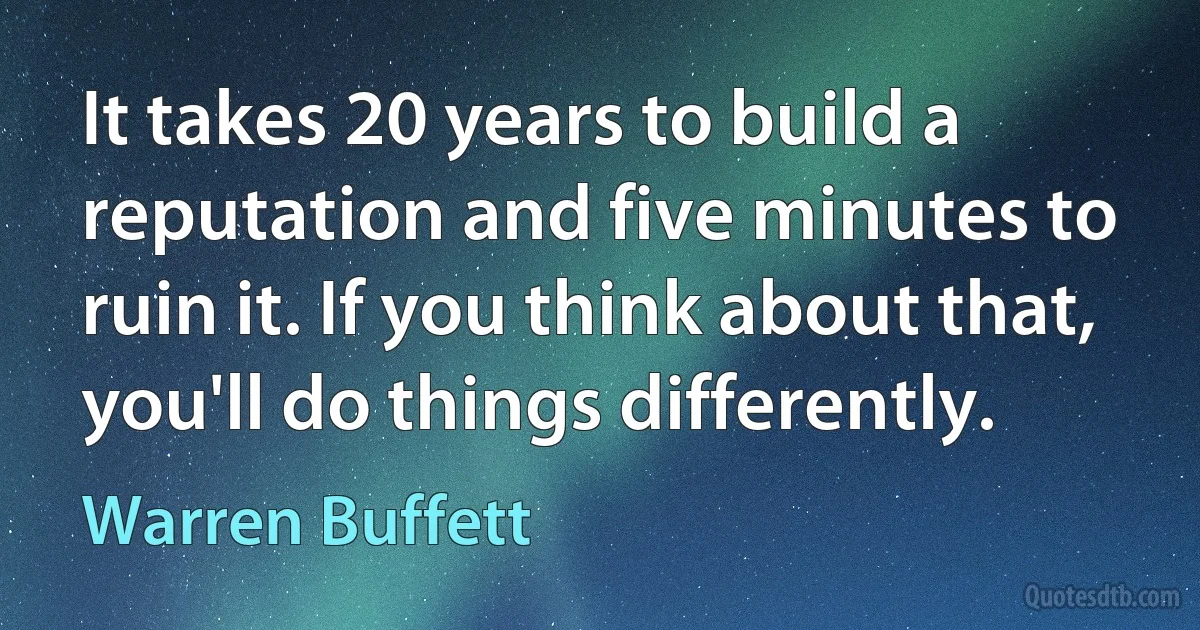 It takes 20 years to build a reputation and five minutes to ruin it. If you think about that, you'll do things differently. (Warren Buffett)