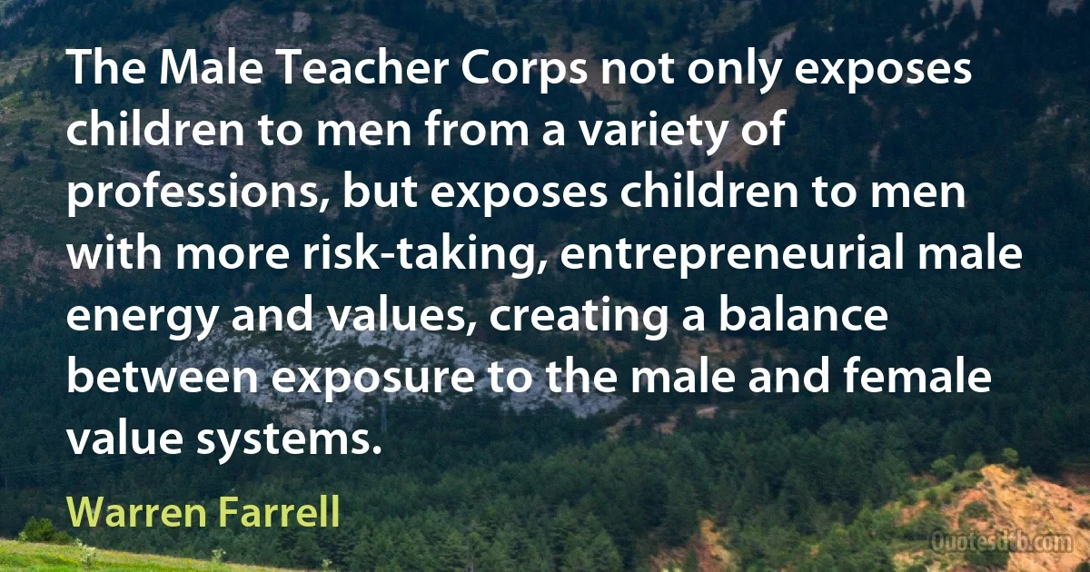 The Male Teacher Corps not only exposes children to men from a variety of professions, but exposes children to men with more risk-taking, entrepreneurial male energy and values, creating a balance between exposure to the male and female value systems. (Warren Farrell)