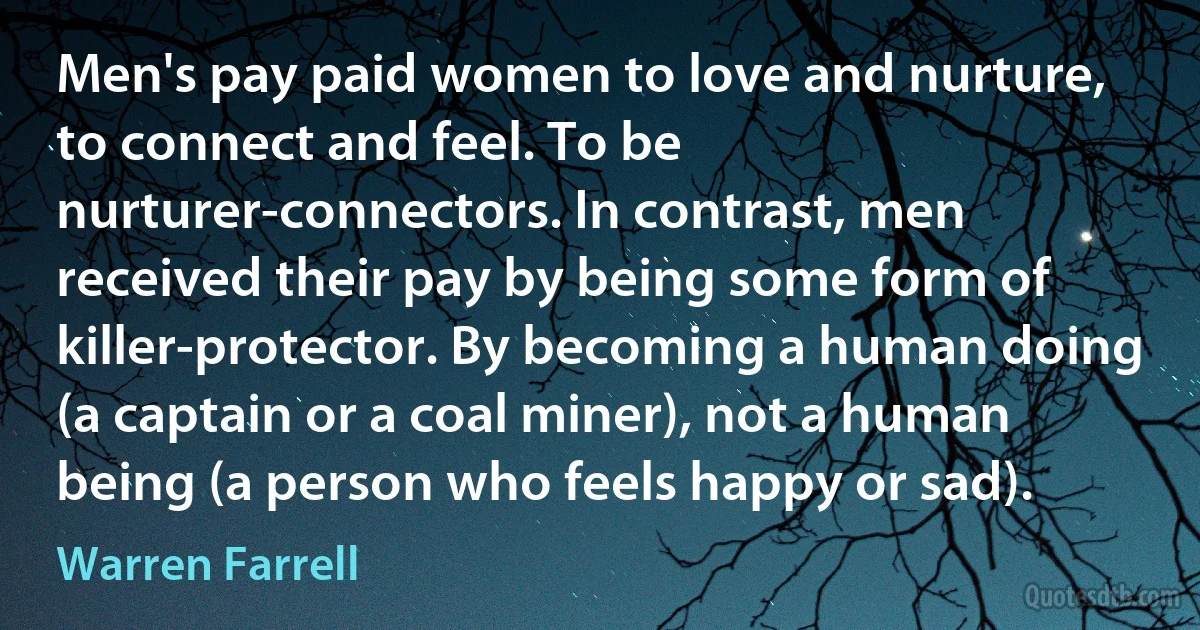 Men's pay paid women to love and nurture, to connect and feel. To be nurturer-connectors. In contrast, men received their pay by being some form of killer-protector. By becoming a human doing (a captain or a coal miner), not a human being (a person who feels happy or sad). (Warren Farrell)