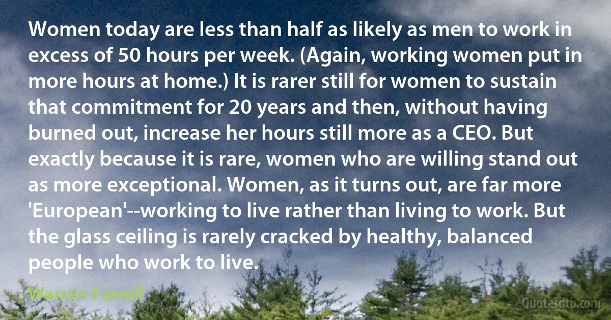 Women today are less than half as likely as men to work in excess of 50 hours per week. (Again, working women put in more hours at home.) It is rarer still for women to sustain that commitment for 20 years and then, without having burned out, increase her hours still more as a CEO. But exactly because it is rare, women who are willing stand out as more exceptional. Women, as it turns out, are far more 'European'--working to live rather than living to work. But the glass ceiling is rarely cracked by healthy, balanced people who work to live. (Warren Farrell)