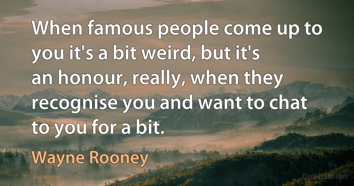 When famous people come up to you it's a bit weird, but it's an honour, really, when they recognise you and want to chat to you for a bit. (Wayne Rooney)