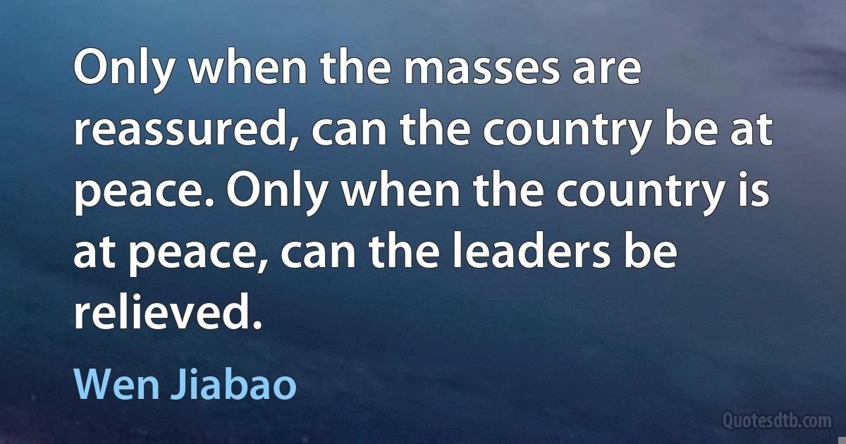 Only when the masses are reassured, can the country be at peace. Only when the country is at peace, can the leaders be relieved. (Wen Jiabao)