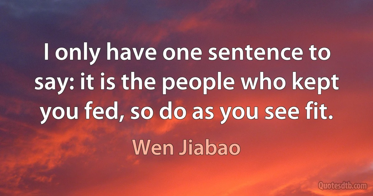 I only have one sentence to say: it is the people who kept you fed, so do as you see fit. (Wen Jiabao)