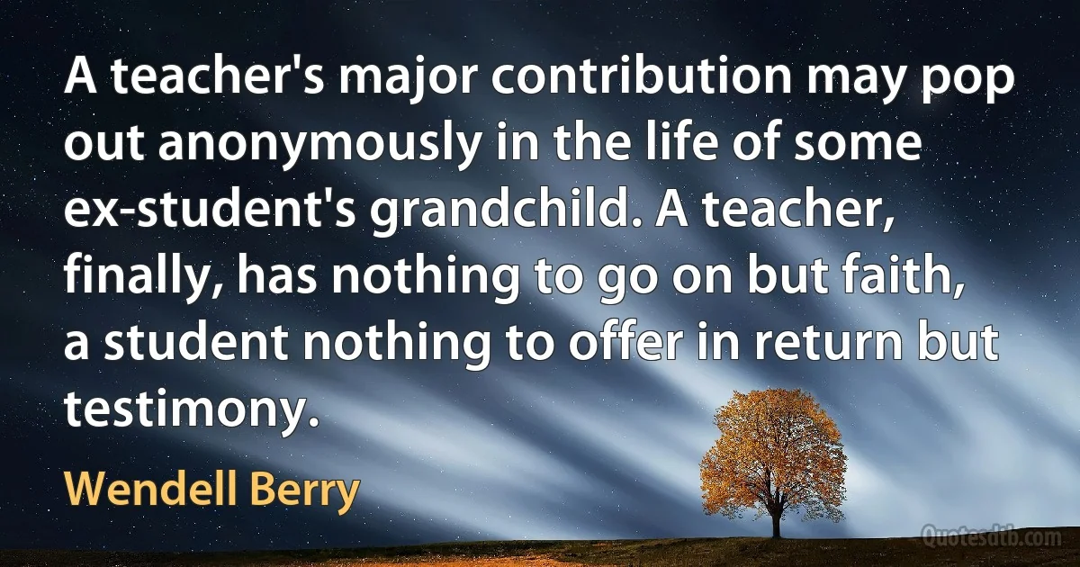 A teacher's major contribution may pop out anonymously in the life of some ex-student's grandchild. A teacher, finally, has nothing to go on but faith, a student nothing to offer in return but testimony. (Wendell Berry)