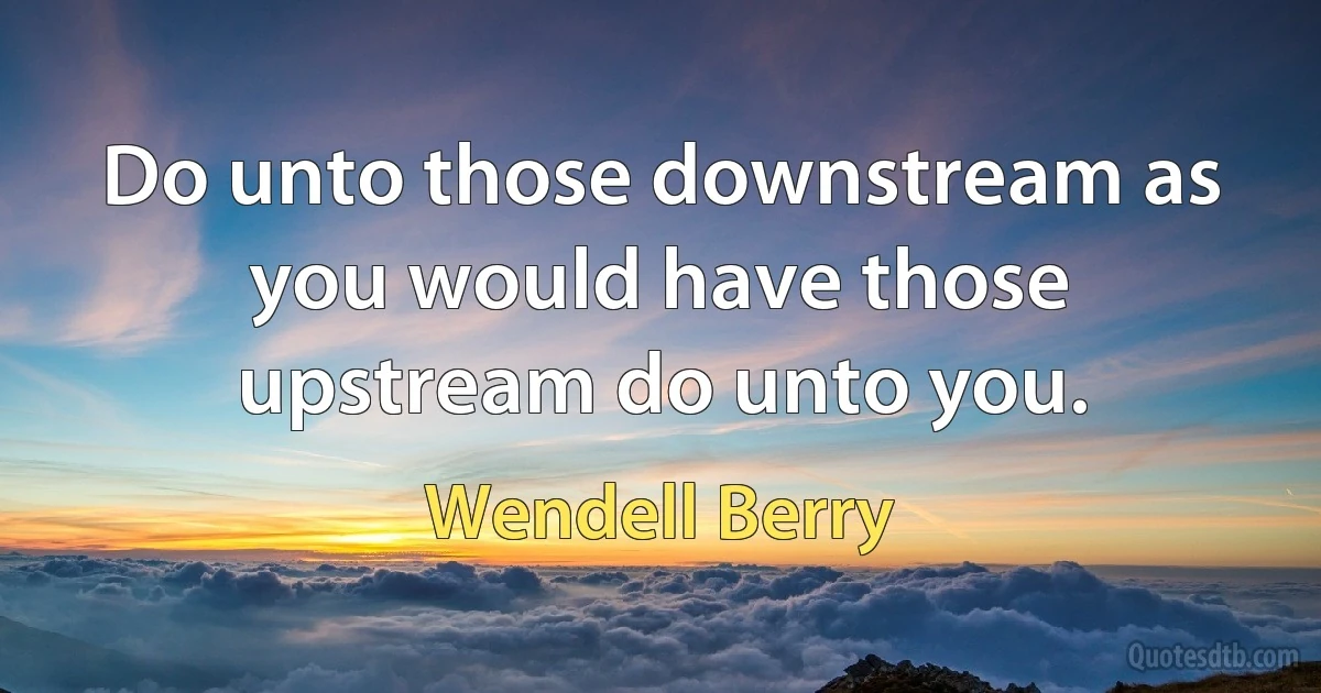 Do unto those downstream as you would have those upstream do unto you. (Wendell Berry)