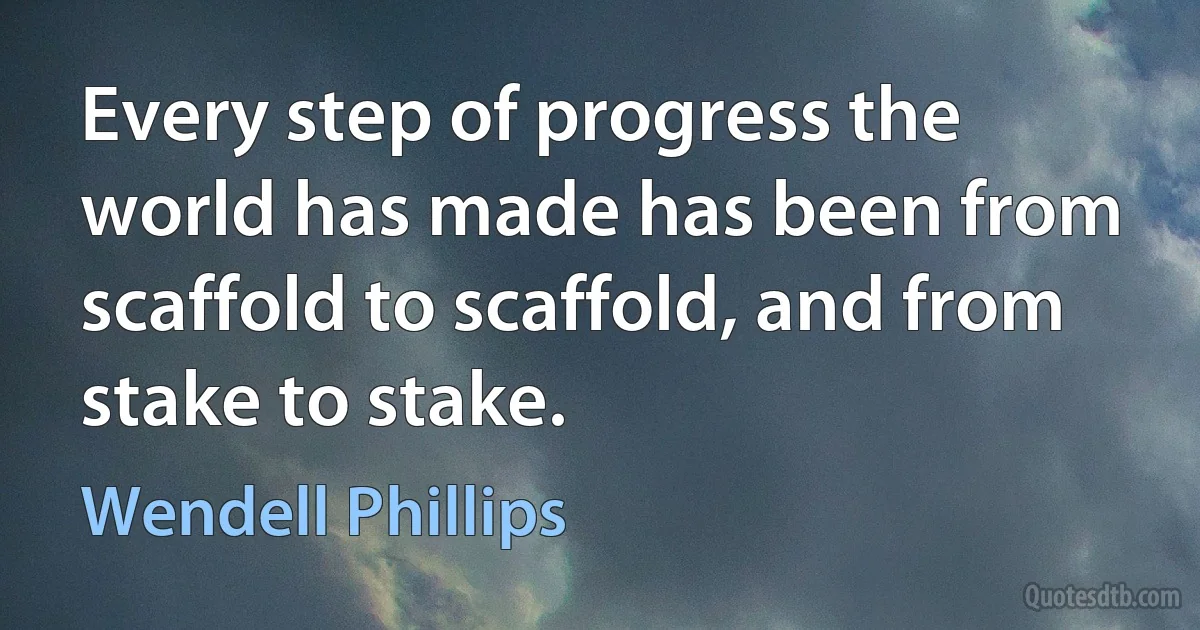 Every step of progress the world has made has been from scaffold to scaffold, and from stake to stake. (Wendell Phillips)