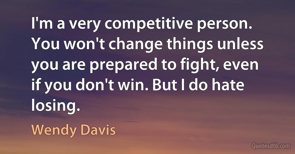 I'm a very competitive person. You won't change things unless you are prepared to fight, even if you don't win. But I do hate losing. (Wendy Davis)