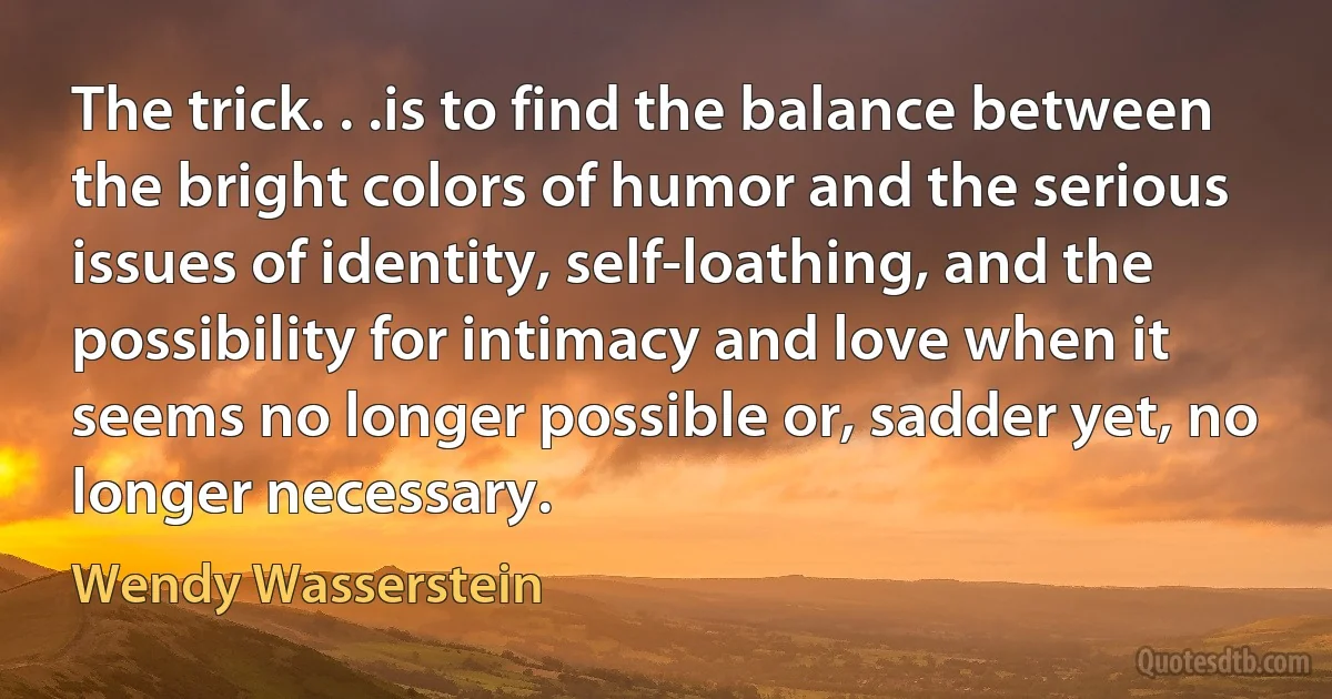 The trick. . .is to find the balance between the bright colors of humor and the serious issues of identity, self-loathing, and the possibility for intimacy and love when it seems no longer possible or, sadder yet, no longer necessary. (Wendy Wasserstein)