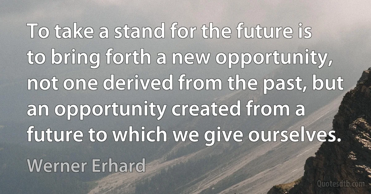 To take a stand for the future is to bring forth a new opportunity, not one derived from the past, but an opportunity created from a future to which we give ourselves. (Werner Erhard)