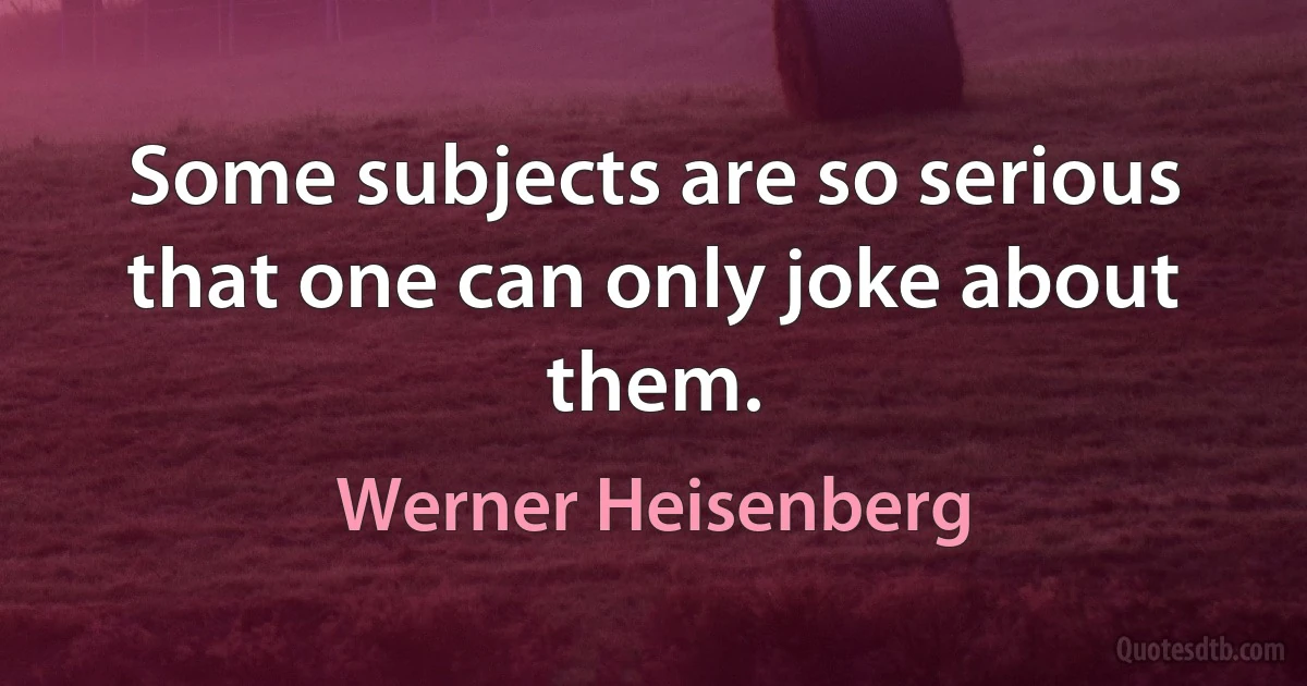 Some subjects are so serious that one can only joke about them. (Werner Heisenberg)