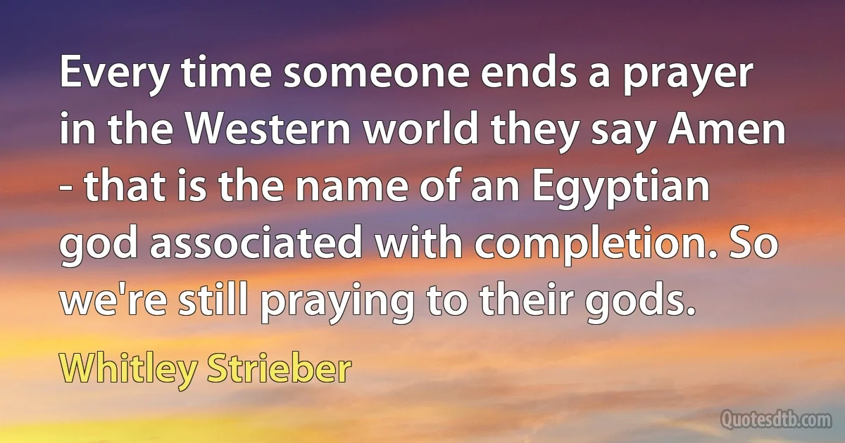 Every time someone ends a prayer in the Western world they say Amen - that is the name of an Egyptian god associated with completion. So we're still praying to their gods. (Whitley Strieber)