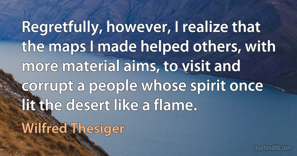 Regretfully, however, I realize that the maps I made helped others, with more material aims, to visit and corrupt a people whose spirit once lit the desert like a flame. (Wilfred Thesiger)