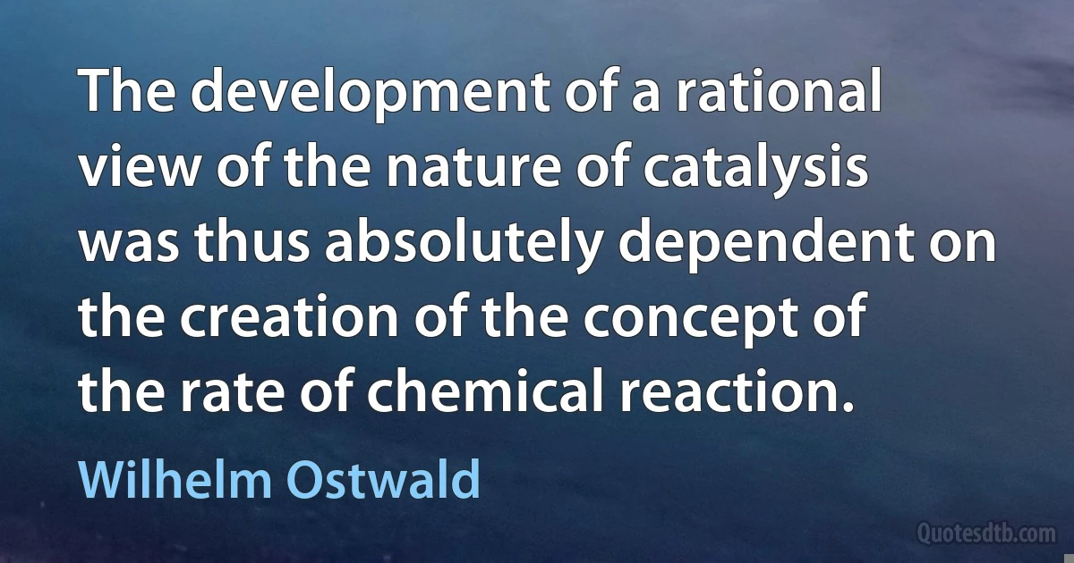 The development of a rational view of the nature of catalysis was thus absolutely dependent on the creation of the concept of the rate of chemical reaction. (Wilhelm Ostwald)