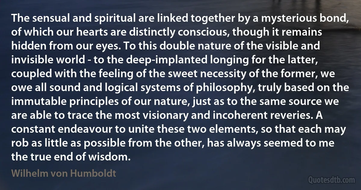 The sensual and spiritual are linked together by a mysterious bond, of which our hearts are distinctly conscious, though it remains hidden from our eyes. To this double nature of the visible and invisible world - to the deep-implanted longing for the latter, coupled with the feeling of the sweet necessity of the former, we owe all sound and logical systems of philosophy, truly based on the immutable principles of our nature, just as to the same source we are able to trace the most visionary and incoherent reveries. A constant endeavour to unite these two elements, so that each may rob as little as possible from the other, has always seemed to me the true end of wisdom. (Wilhelm von Humboldt)