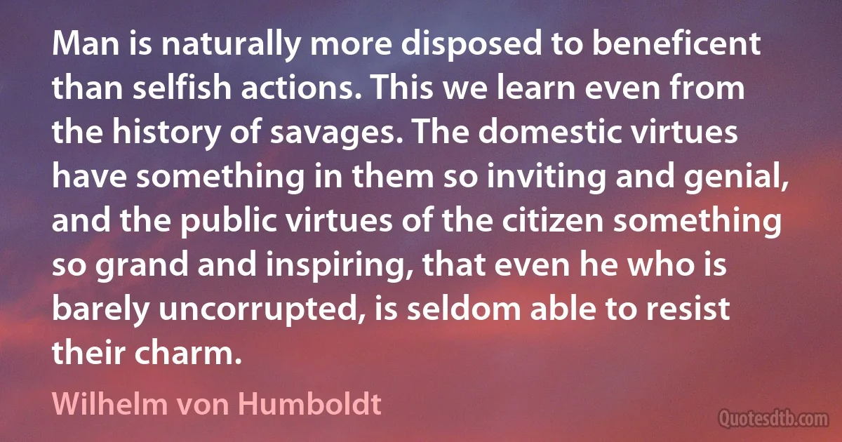 Man is naturally more disposed to beneficent than selfish actions. This we learn even from the history of savages. The domestic virtues have something in them so inviting and genial, and the public virtues of the citizen something so grand and inspiring, that even he who is barely uncorrupted, is seldom able to resist their charm. (Wilhelm von Humboldt)