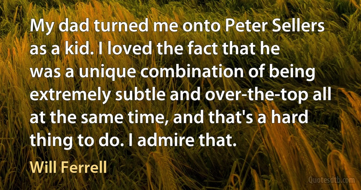 My dad turned me onto Peter Sellers as a kid. I loved the fact that he was a unique combination of being extremely subtle and over-the-top all at the same time, and that's a hard thing to do. I admire that. (Will Ferrell)