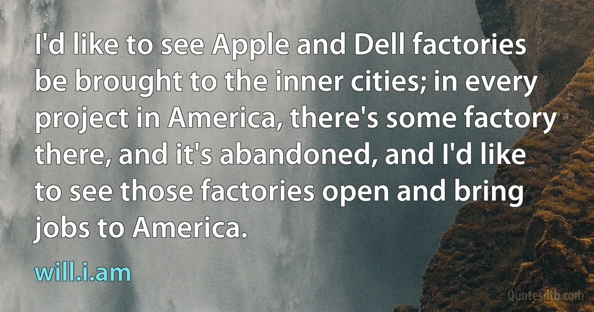 I'd like to see Apple and Dell factories be brought to the inner cities; in every project in America, there's some factory there, and it's abandoned, and I'd like to see those factories open and bring jobs to America. (will.i.am)