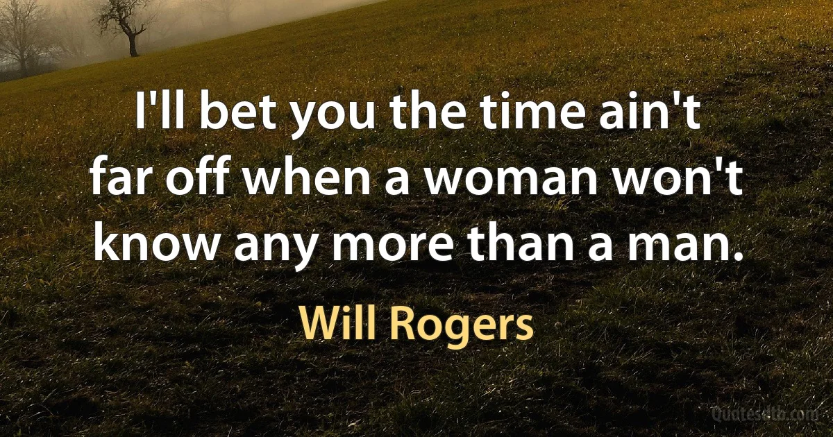 I'll bet you the time ain't far off when a woman won't know any more than a man. (Will Rogers)