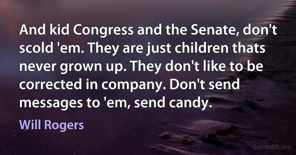 And kid Congress and the Senate, don't scold 'em. They are just children thats never grown up. They don't like to be corrected in company. Don't send messages to 'em, send candy. (Will Rogers)