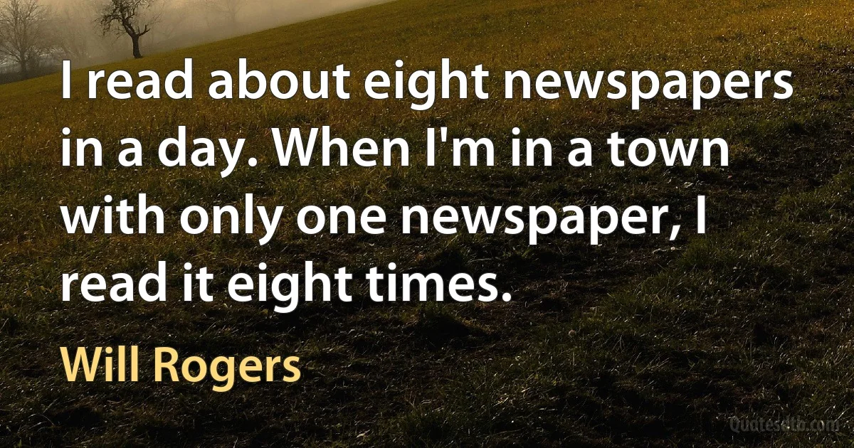 I read about eight newspapers in a day. When I'm in a town with only one newspaper, I read it eight times. (Will Rogers)