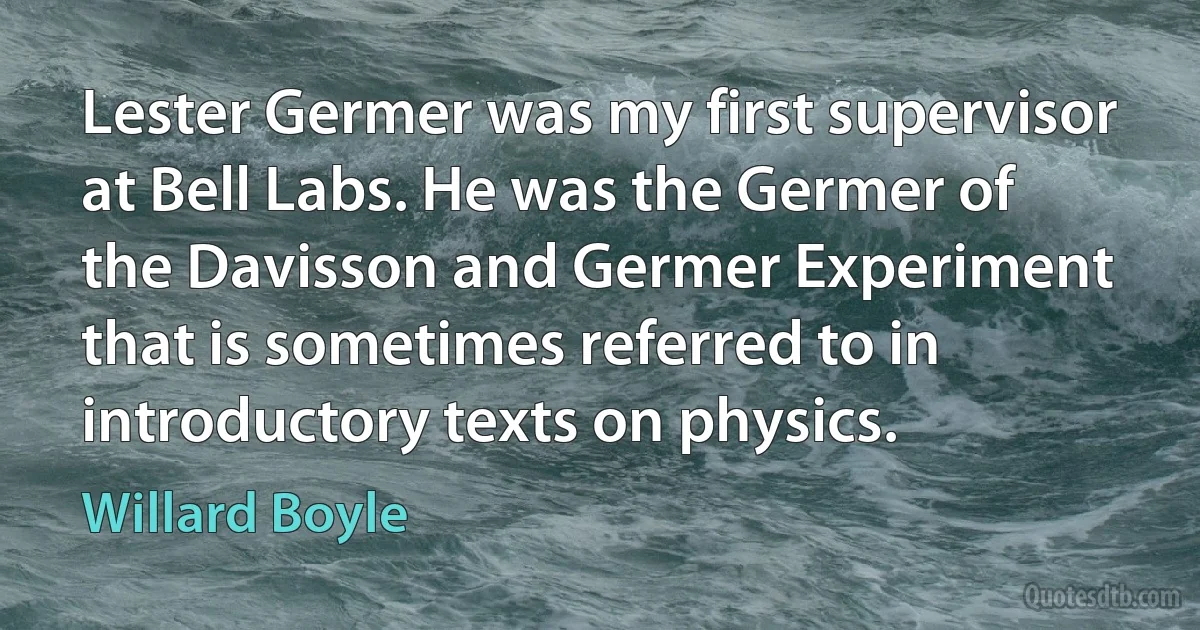 Lester Germer was my first supervisor at Bell Labs. He was the Germer of the Davisson and Germer Experiment that is sometimes referred to in introductory texts on physics. (Willard Boyle)