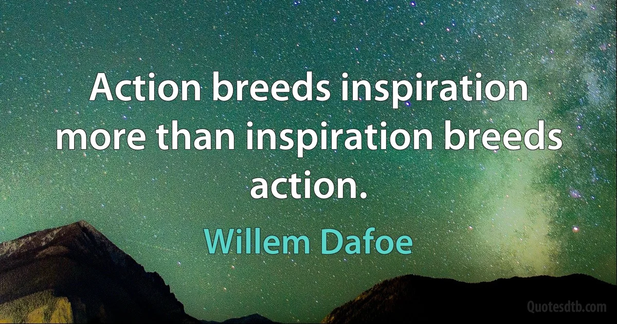 Action breeds inspiration more than inspiration breeds action. (Willem Dafoe)