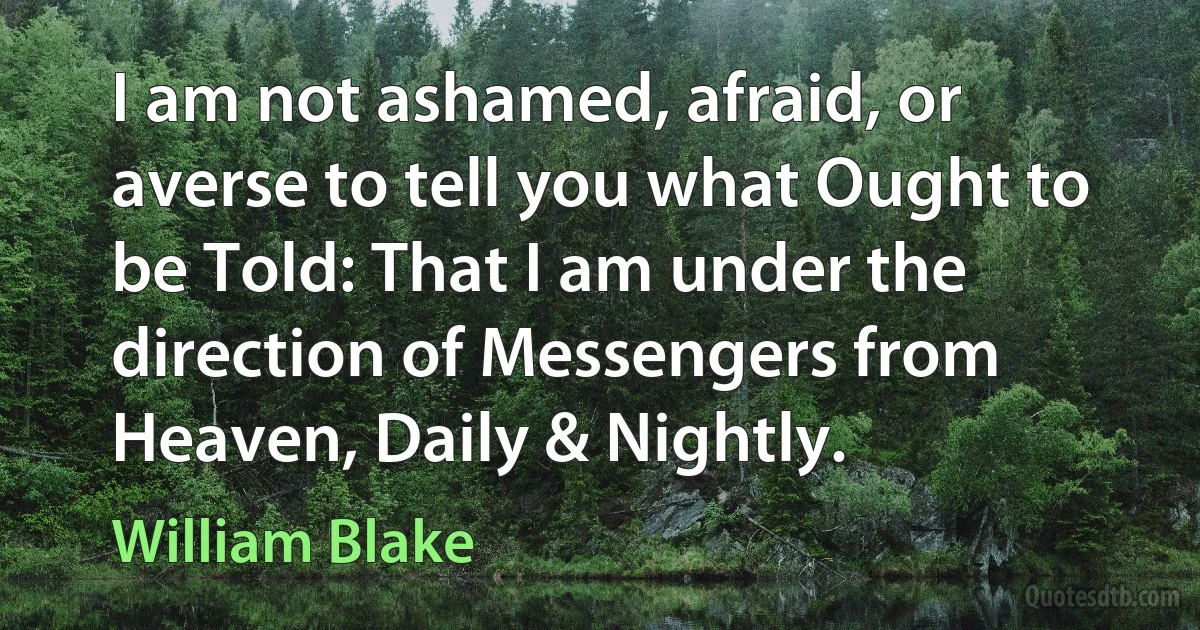 I am not ashamed, afraid, or averse to tell you what Ought to be Told: That I am under the direction of Messengers from Heaven, Daily & Nightly. (William Blake)