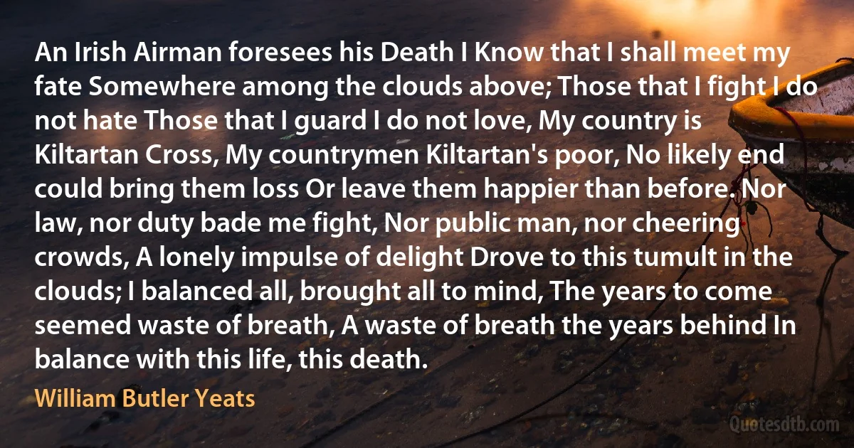 An Irish Airman foresees his Death I Know that I shall meet my fate Somewhere among the clouds above; Those that I fight I do not hate Those that I guard I do not love, My country is Kiltartan Cross, My countrymen Kiltartan's poor, No likely end could bring them loss Or leave them happier than before. Nor law, nor duty bade me fight, Nor public man, nor cheering crowds, A lonely impulse of delight Drove to this tumult in the clouds; I balanced all, brought all to mind, The years to come seemed waste of breath, A waste of breath the years behind In balance with this life, this death. (William Butler Yeats)