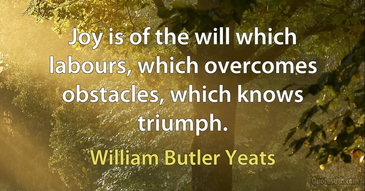 Joy is of the will which labours, which overcomes obstacles, which knows triumph. (William Butler Yeats)