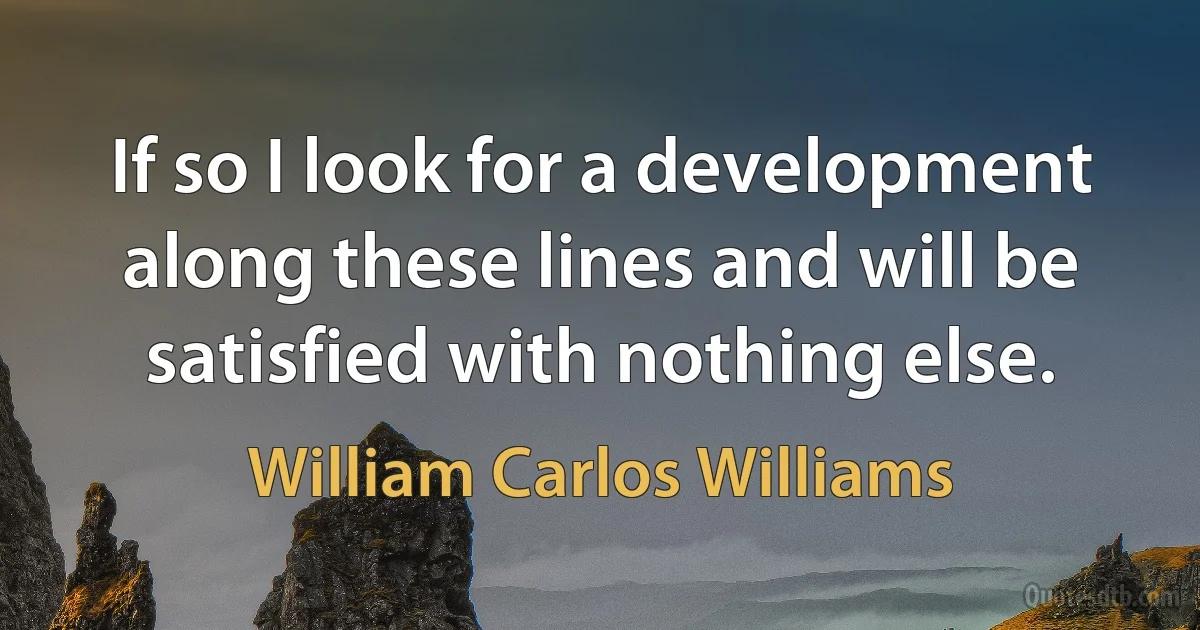 If so I look for a development along these lines and will be satisfied with nothing else. (William Carlos Williams)