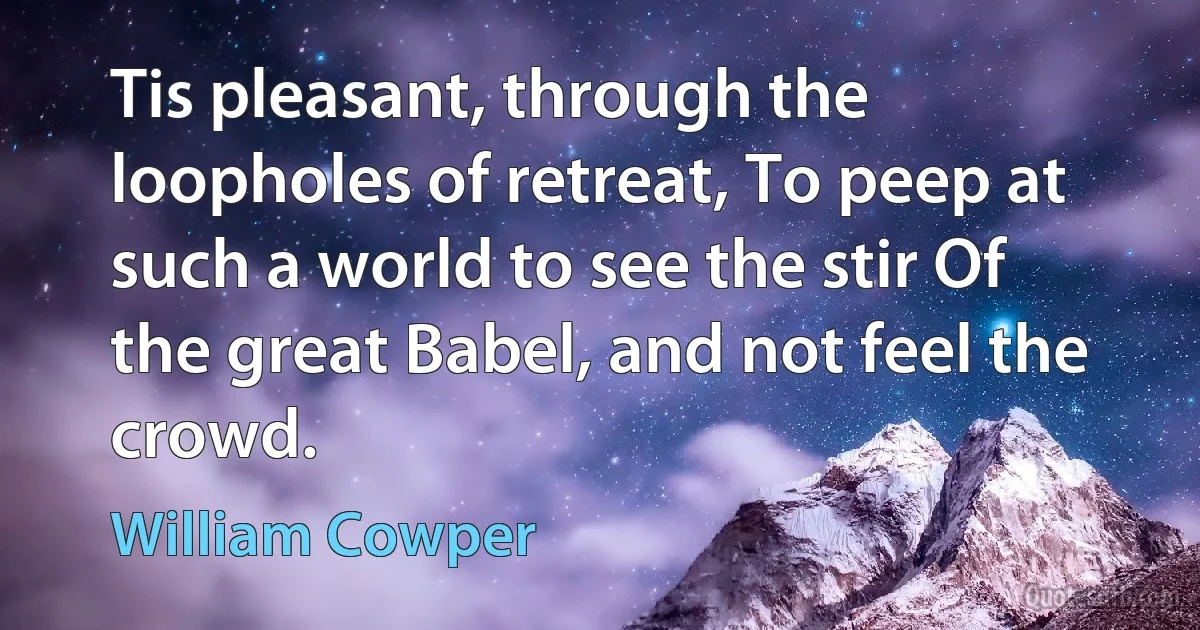 Tis pleasant, through the loopholes of retreat, To peep at such a world to see the stir Of the great Babel, and not feel the crowd. (William Cowper)