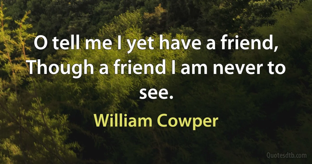 O tell me I yet have a friend,
Though a friend I am never to see. (William Cowper)