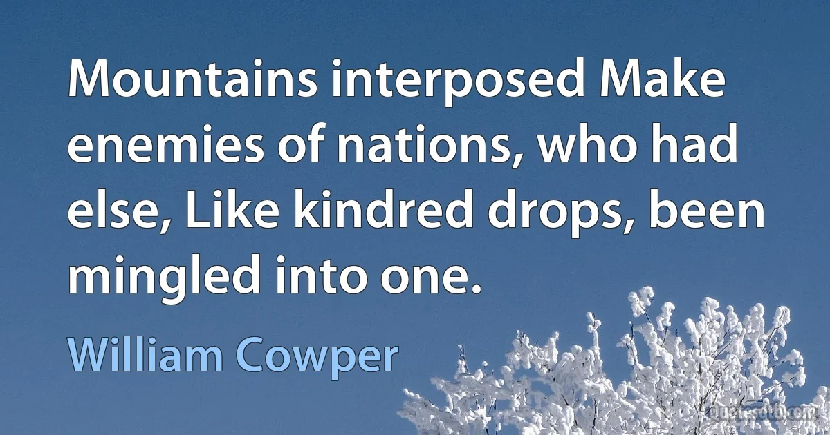 Mountains interposed Make enemies of nations, who had else, Like kindred drops, been mingled into one. (William Cowper)