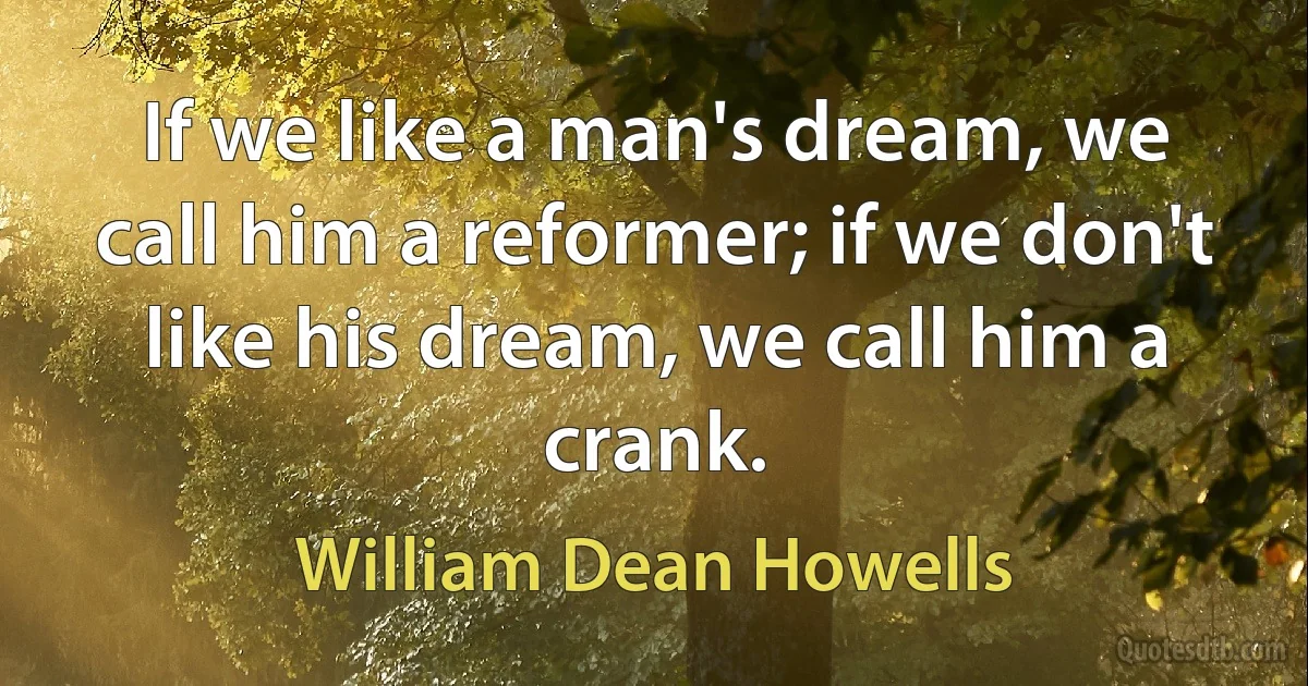 If we like a man's dream, we call him a reformer; if we don't like his dream, we call him a crank. (William Dean Howells)