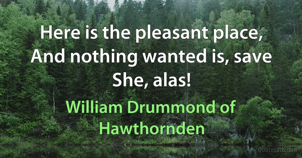 Here is the pleasant place,
And nothing wanted is, save She, alas! (William Drummond of Hawthornden)