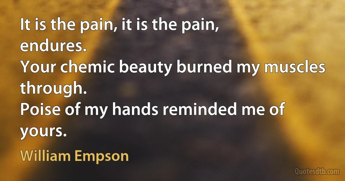 It is the pain, it is the pain, endures.
Your chemic beauty burned my muscles through.
Poise of my hands reminded me of yours. (William Empson)