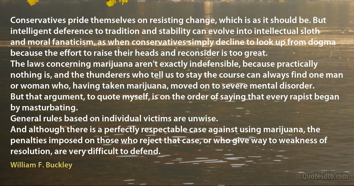 Conservatives pride themselves on resisting change, which is as it should be. But intelligent deference to tradition and stability can evolve into intellectual sloth and moral fanaticism, as when conservatives simply decline to look up from dogma because the effort to raise their heads and reconsider is too great.
The laws concerning marijuana aren't exactly indefensible, because practically nothing is, and the thunderers who tell us to stay the course can always find one man or woman who, having taken marijuana, moved on to severe mental disorder.
But that argument, to quote myself, is on the order of saying that every rapist began by masturbating.
General rules based on individual victims are unwise.
And although there is a perfectly respectable case against using marijuana, the penalties imposed on those who reject that case, or who give way to weakness of resolution, are very difficult to defend. (William F. Buckley)