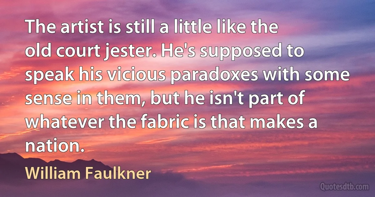 The artist is still a little like the old court jester. He's supposed to speak his vicious paradoxes with some sense in them, but he isn't part of whatever the fabric is that makes a nation. (William Faulkner)