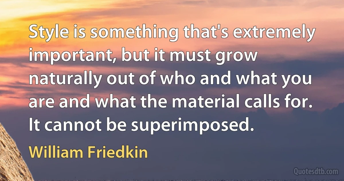 Style is something that's extremely important, but it must grow naturally out of who and what you are and what the material calls for. It cannot be superimposed. (William Friedkin)